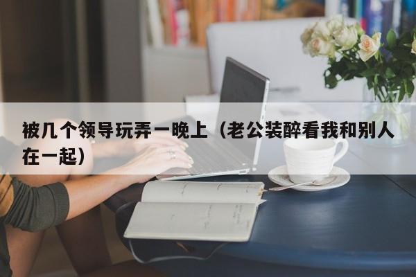 被几个领导玩弄一晚上（老公装醉看我和别人在一起）