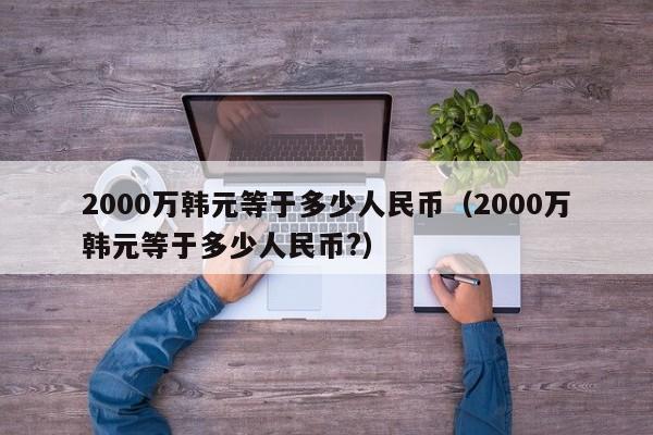 2000万韩元等于多少人民币（2000万韩元等于多少人民币?）