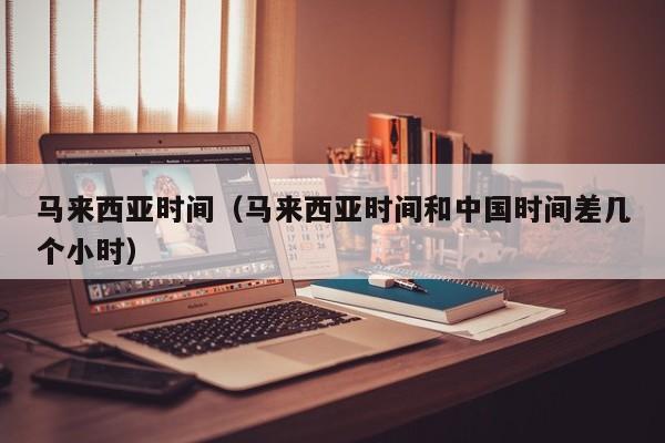 马来西亚时间（马来西亚时间和中国时间差几个小时）