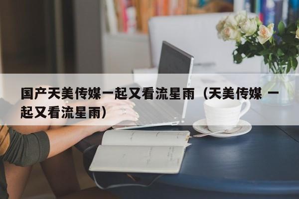 国产天美传媒一起又看流星雨（天美传媒 一起又看流星雨）