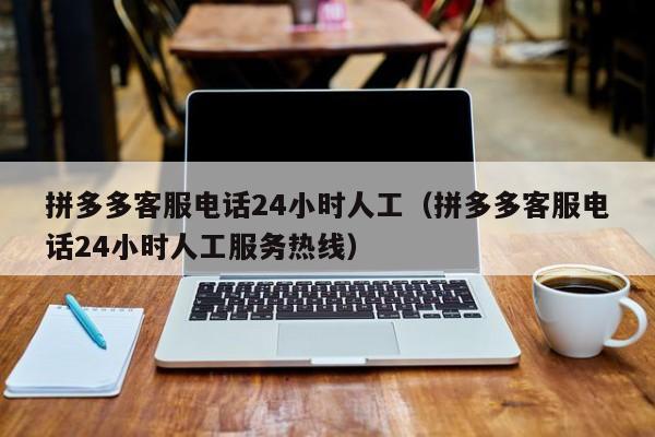 拼多多客服电话24小时人工（拼多多客服电话24小时人工服务热线）