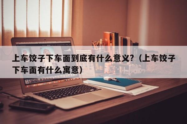 上车饺子下车面到底有什么意义?（上车饺子下车面有什么寓意）