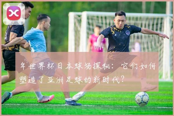 年世界杯日本球场探秘：它们如何塑造了亚洲足球的新时代？