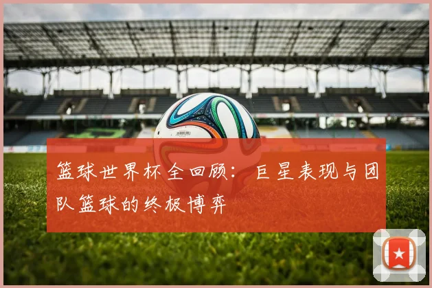 篮球世界杯全回顾:巨星表现与团队篮球的终极博弈