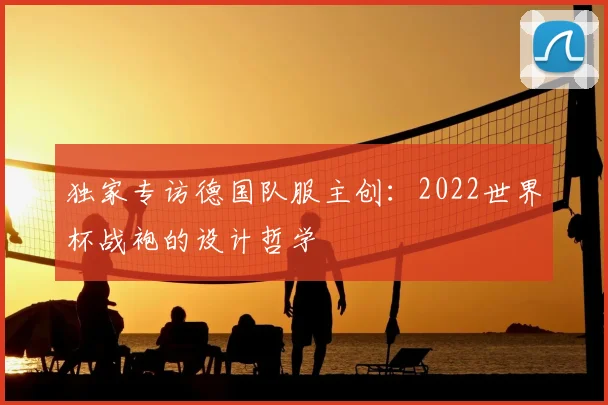 独家专访德国队服主创：2022世界杯战袍的设计哲学