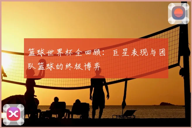 篮球世界杯全回顾:巨星表现与团队篮球的终极博弈