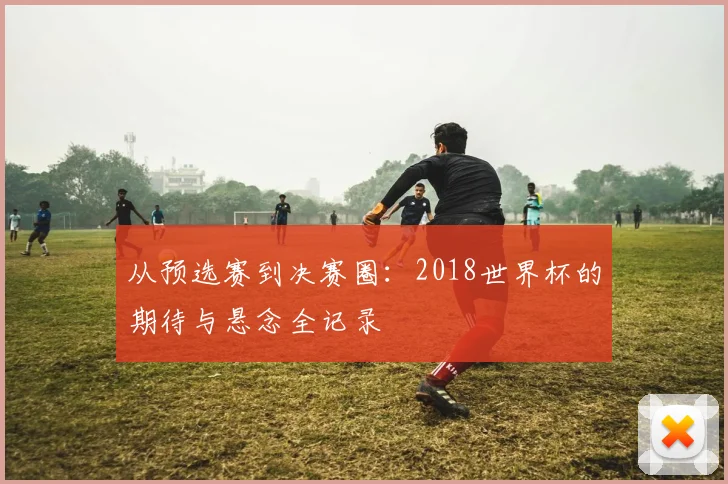 从预选赛到决赛圈:2018世界杯的期待与悬念全记录