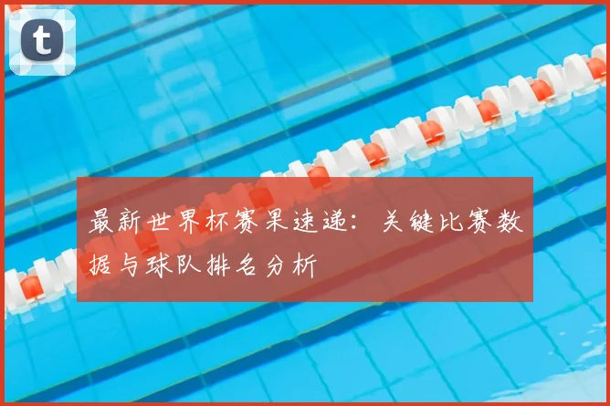 最新世界杯赛果速递:关键比赛数据与球队排名分析