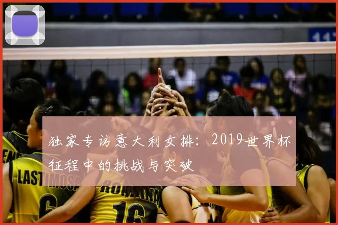 独家专访意大利女排：2019世界杯征程中的挑战与突破