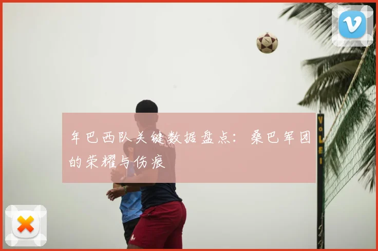 年巴西队关键数据盘点:桑巴军团的荣耀与伤痕