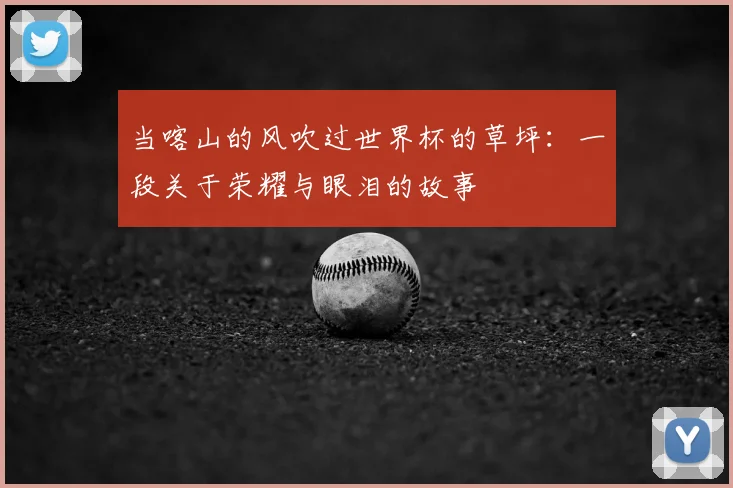 当喀山的风吹过世界杯的草坪:一段关于荣耀与眼泪的故事