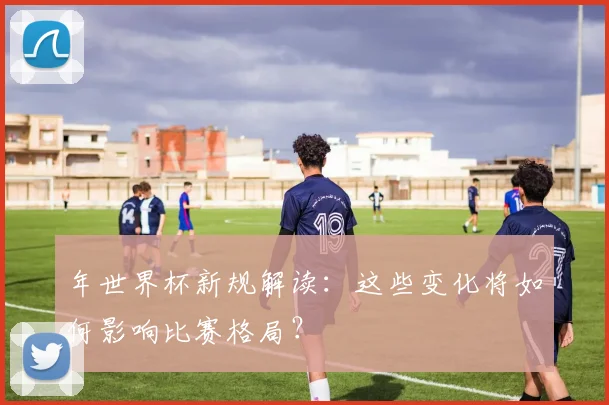 年世界杯新规解读：这些变化将如何影响比赛格局？