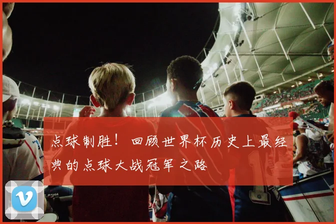 点球制胜!回顾世界杯历史上最经典的点球大战冠军之路