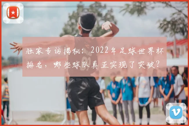 独家专访揭秘：2022年足球世界杯排名，哪些球队真正实现了突破？