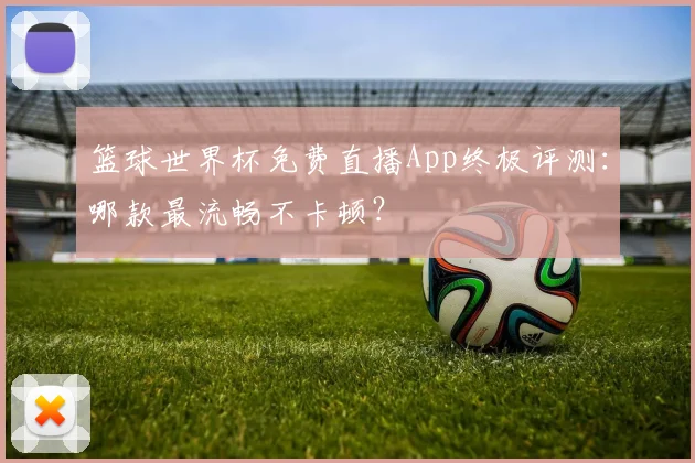 篮球世界杯免费直播App终极评测:哪款最流畅不卡顿?