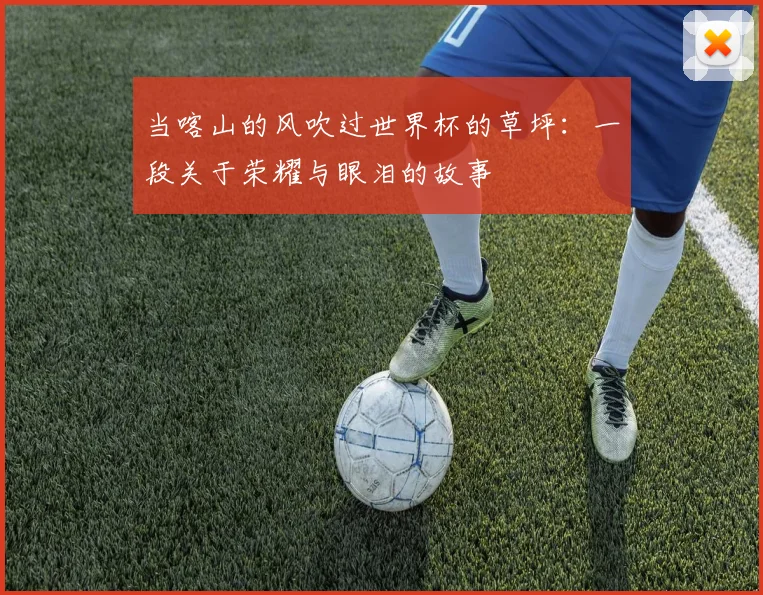 当喀山的风吹过世界杯的草坪:一段关于荣耀与眼泪的故事