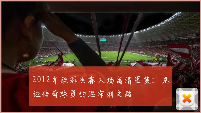 2012年欧冠决赛入场高清图集:见证传奇球员的温布利之路