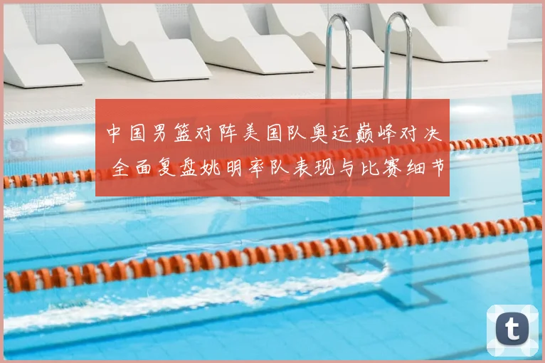 中国男篮对阵美国队奥运巅峰对决 全面复盘姚明率队表现与比赛细节