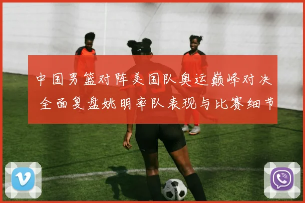 中国男篮对阵美国队奥运巅峰对决 全面复盘姚明率队表现与比赛细节