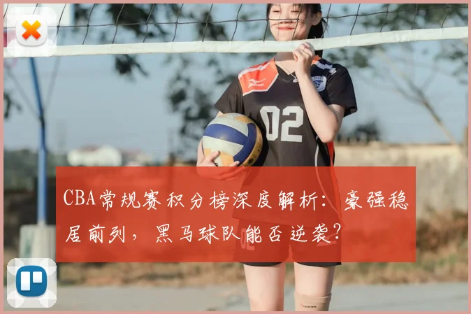 CBA常规赛积分榜深度解析：豪强稳居前列，黑马球队能否逆袭？