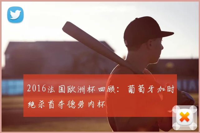 2016法国欧洲杯回顾:葡萄牙加时绝杀首夺德劳内杯