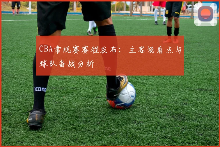 CBA常规赛赛程发布:主客场看点与球队备战分析