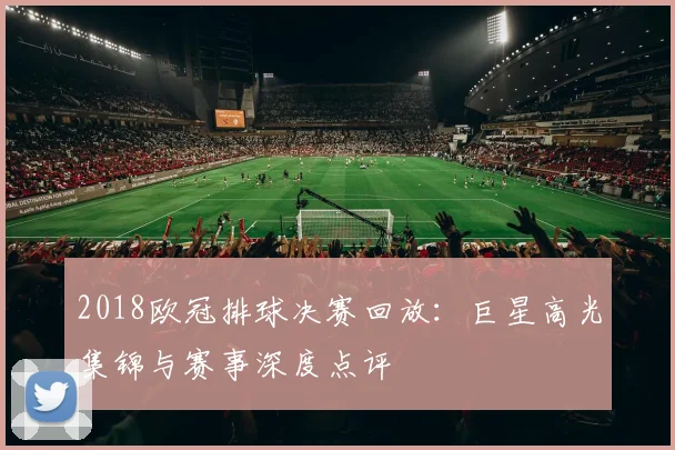 2018欧冠排球决赛回放:巨星高光集锦与赛事深度点评