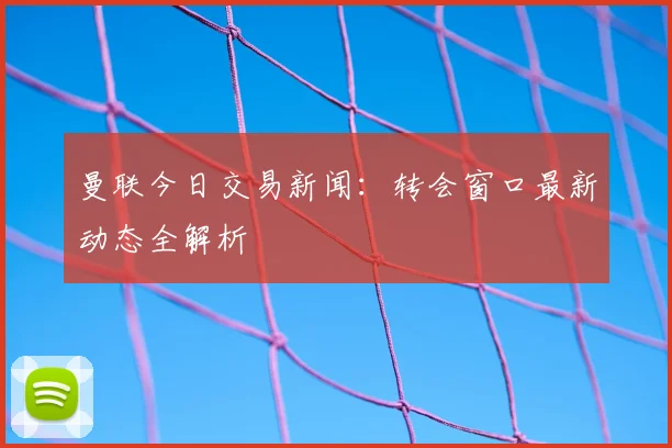 曼联今日交易新闻：转会窗口最新动态全解析