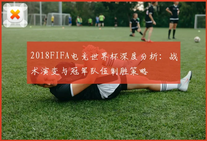 2018FIFA电竞世界杯深度分析：战术演变与冠军队伍制胜策略