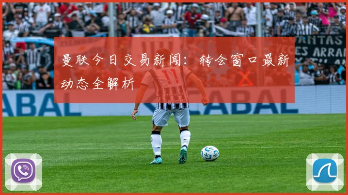 曼联今日交易新闻：转会窗口最新动态全解析