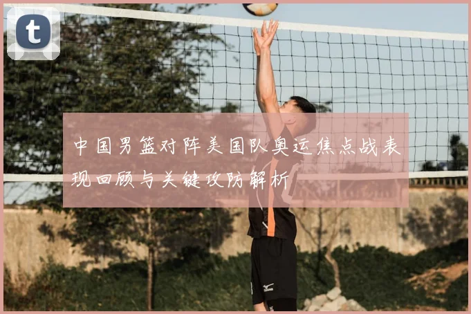 中国男篮对阵美国队奥运焦点战表现回顾与关键攻防解析