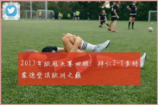 2013年欧冠决赛回顾：拜仁2-1多特蒙德登顶欧洲之巅