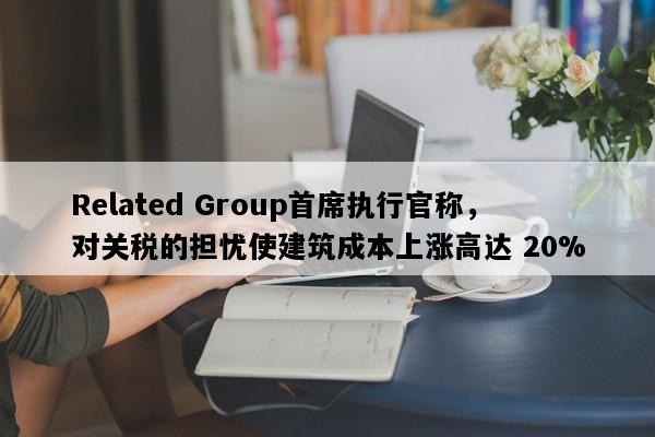 Related Group首席执行官称，对关税的担忧使建筑成本上涨高达 20%