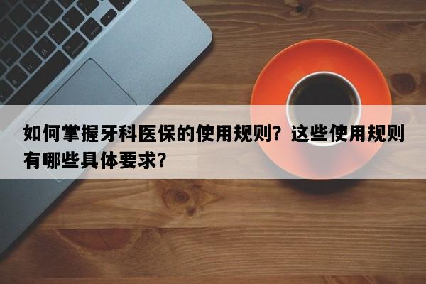 如何掌握牙科医保的使用规则？这些使用规则有哪些具体要求？