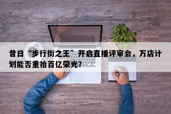昔日“步行街之王”开启直播评审会，万店计划能否重拾百亿荣光？