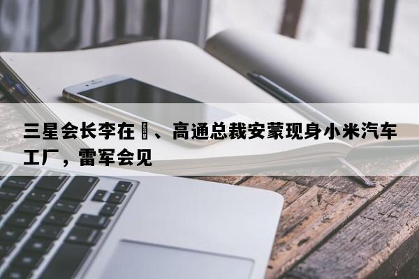 三星会长李在镕、高通总裁安蒙现身小米汽车工厂，雷军会见