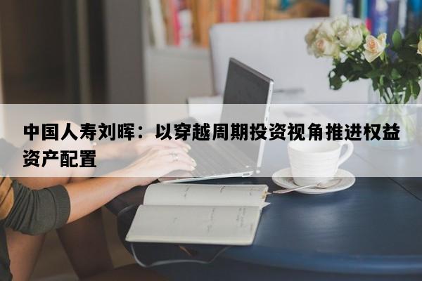 中国人寿刘晖：以穿越周期投资视角推进权益资产配置