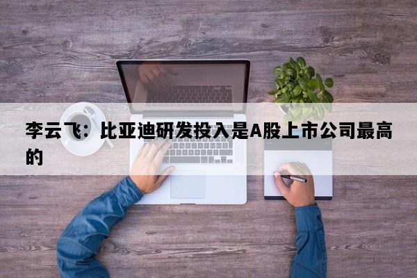 李云飞：比亚迪研发投入是A股上市公司最高的