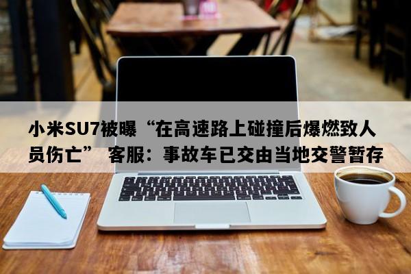 小米SU7被曝“在高速路上碰撞后爆燃致人员伤亡” 客服：事故车已交由当地交警暂存