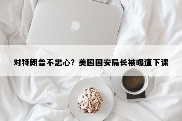 对特朗普不忠心？美国国安局长被曝遭下课
