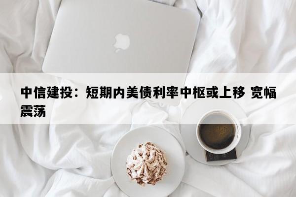 中信建投：短期内美债利率中枢或上移 宽幅震荡