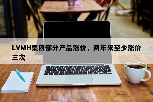 LVMH集团部分产品涨价，两年来至少涨价三次