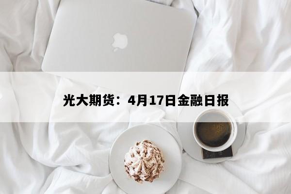光大期货：4月17日金融日报