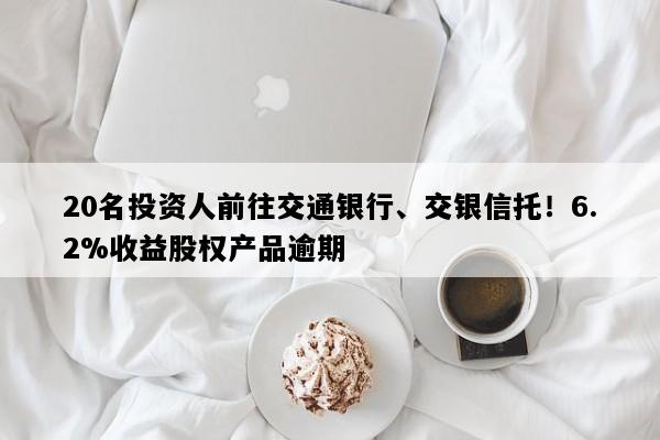20名投资人前往交通银行、交银信托！6.2%收益股权产品逾期