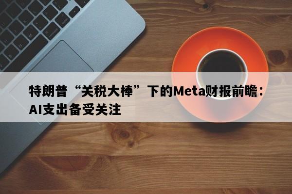 特朗普“关税大棒”下的Meta财报前瞻：AI支出备受关注