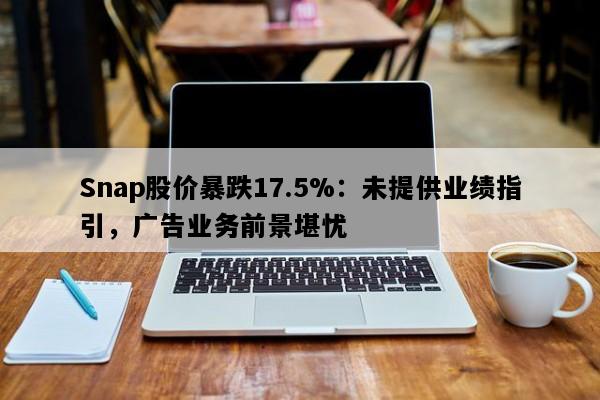 Snap股价暴跌17.5%：未提供业绩指引，广告业务前景堪忧