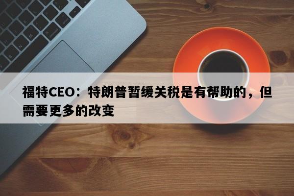 福特CEO：特朗普暂缓关税是有帮助的，但需要更多的改变