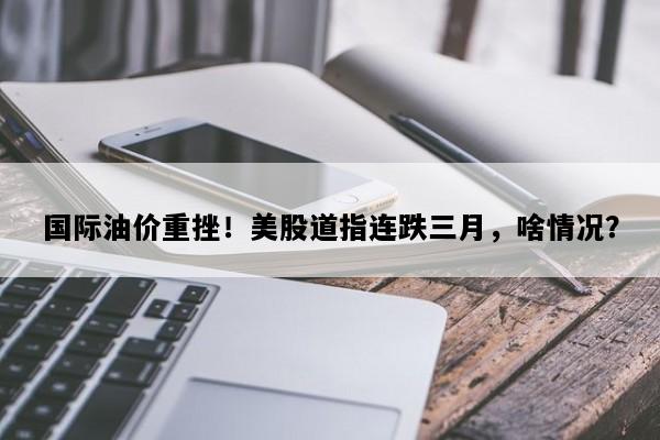国际油价重挫！美股道指连跌三月，啥情况？