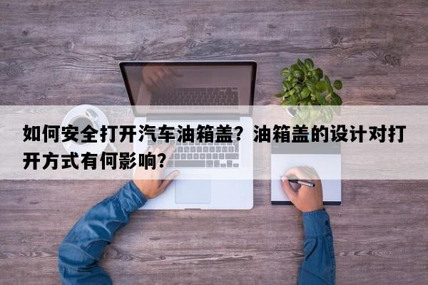 如何安全打开汽车油箱盖？油箱盖的设计对打开方式有何影响？