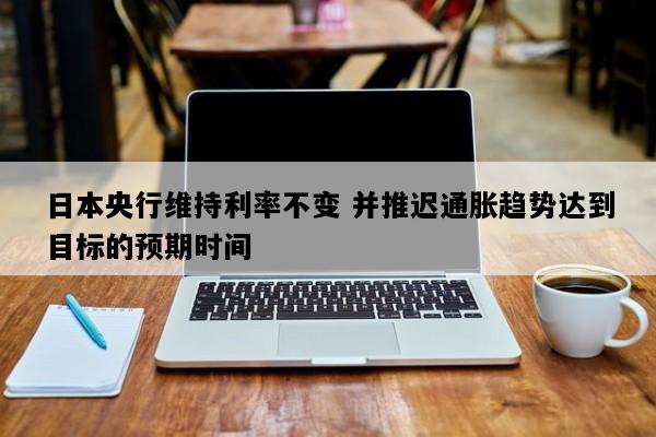 日本央行维持利率不变 并推迟通胀趋势达到目标的预期时间